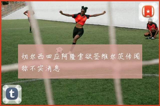 切尔西回应阿隆索欲签维尔茨传闻称不实消息