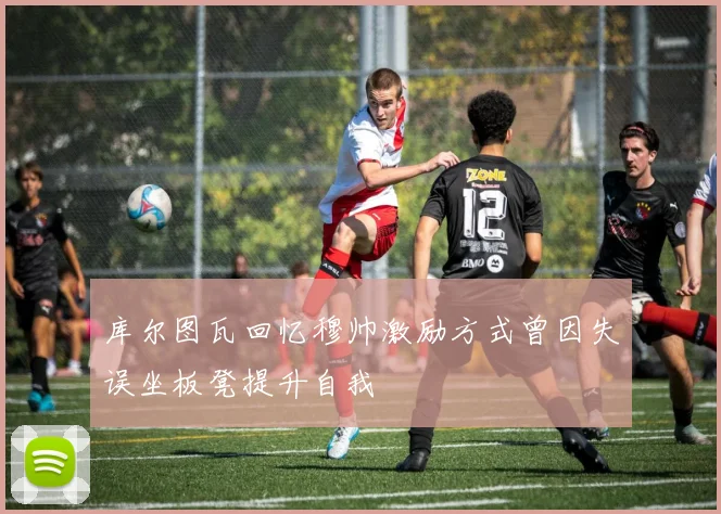 库尔图瓦回忆穆帅激励方式曾因失误坐板凳提升自我