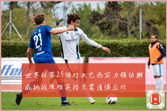 世界杯第25场对决巴西实力强劲挪威挑战艰难英格兰需谨慎应对