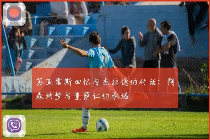 苏亚雷斯回忆与杰拉德的对话：阿森纳梦与皇萨仁的承诺
