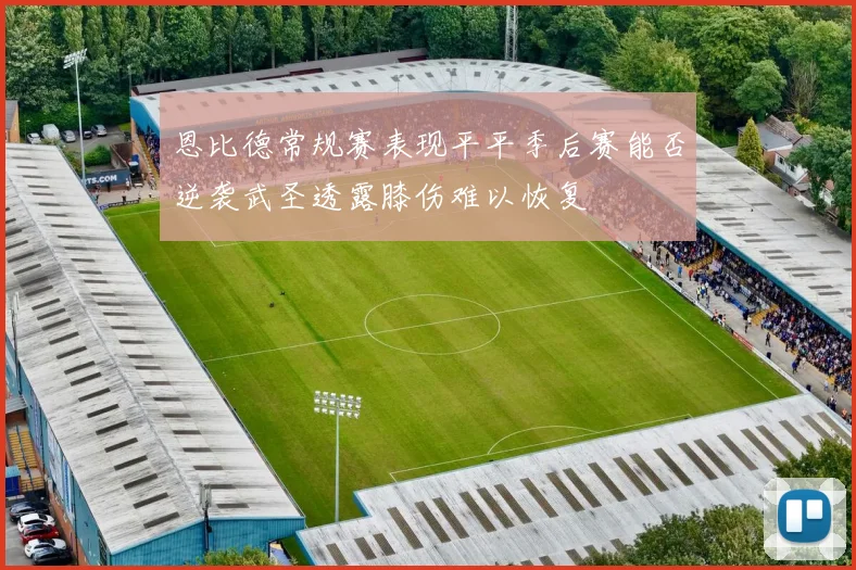 恩比德常规赛表现平平季后赛能否逆袭武圣透露膝伤难以恢复