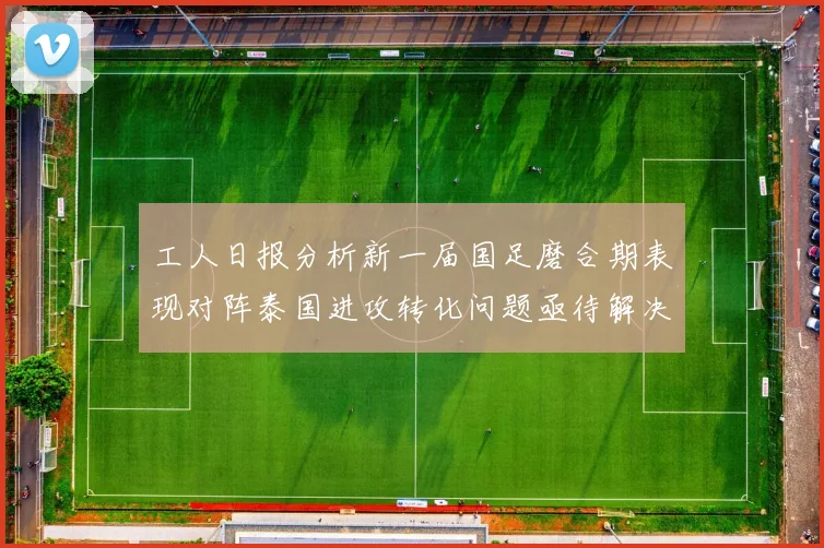 工人日报分析新一届国足磨合期表现对阵泰国进攻转化问题亟待解决