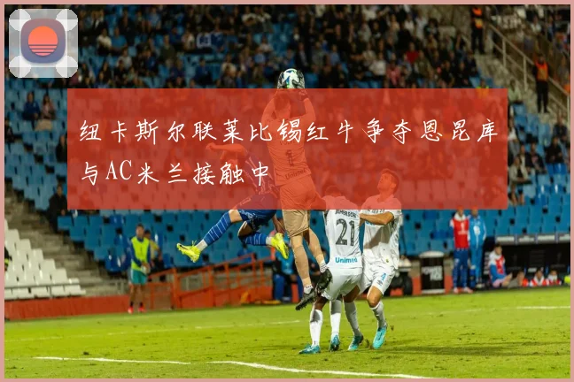 纽卡斯尔联莱比锡红牛争夺恩昆库与AC米兰接触中