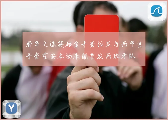 奢华之选英超金手套拉亚与西甲金手套霍安本场未能首发西班牙队