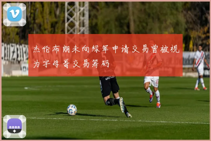 杰伦布朗未向绿军申请交易曾被视为字母哥交易筹码