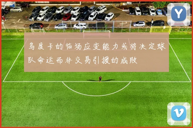 乌度卡的临场应变能力或将决定球队命运而非交易引援的成败