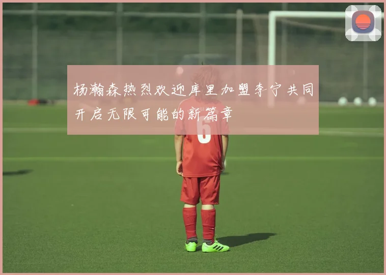杨瀚森热烈欢迎库里加盟李宁共同开启无限可能的新篇章