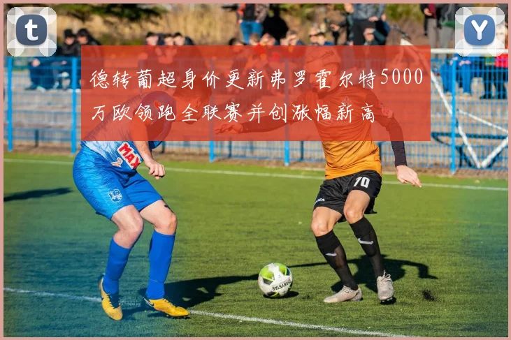 德转葡超身价更新弗罗霍尔特5000万欧领跑全联赛并创涨幅新高