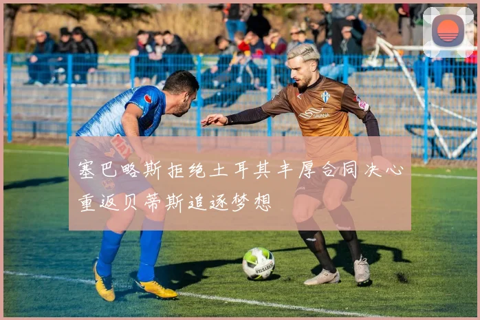 塞巴略斯拒绝土耳其丰厚合同决心重返贝蒂斯追逐梦想