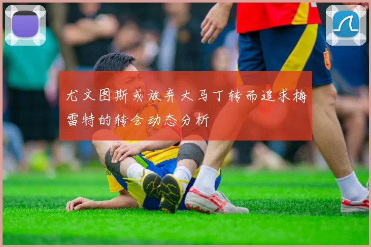 尤文图斯或放弃大马丁转而追求梅雷特的转会动态分析