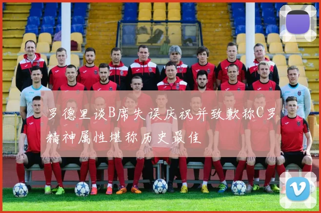 罗德里谈B席失误庆祝并致歉称C罗精神属性堪称历史最佳