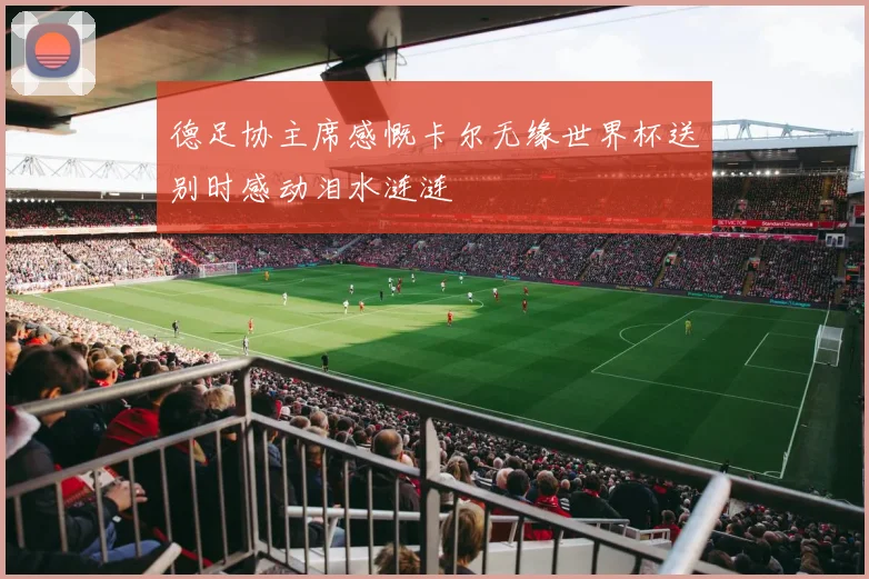 德足协主席感慨卡尔无缘世界杯送别时感动泪水涟涟