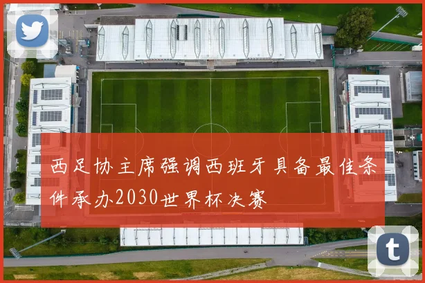 西足协主席强调西班牙具备最佳条件承办2030世界杯决赛