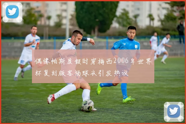 偶像帕斯度假时穿梅西2006年世界杯复刻版客场球衣引发热议