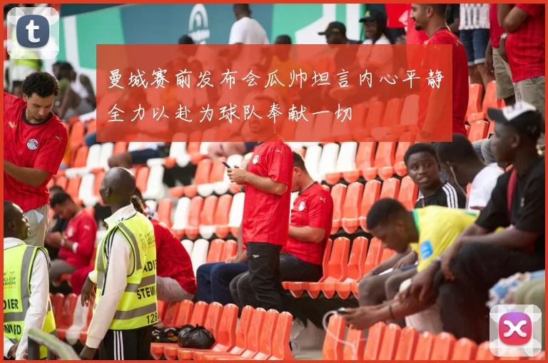 曼城赛前发布会瓜帅坦言内心平静全力以赴为球队奉献一切