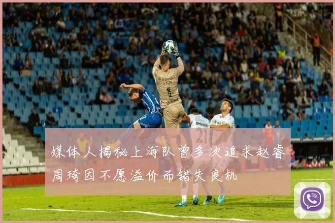媒体人揭秘上海队曾多次追求赵睿周琦因不愿溢价而错失良机