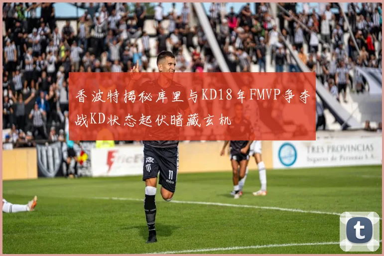 香波特揭秘库里与KD18年FMVP争夺战KD状态起伏暗藏玄机