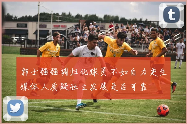 郭士强强调归化球员不如自力更生媒体人质疑独立发展是否可靠