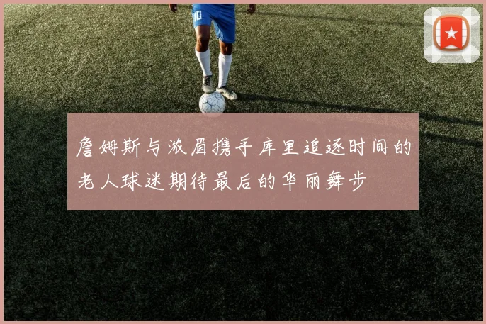 詹姆斯与浓眉携手库里追逐时间的老人球迷期待最后的华丽舞步
