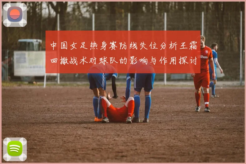 中国女足热身赛防线失位分析王霜回撤战术对球队的影响与作用探讨