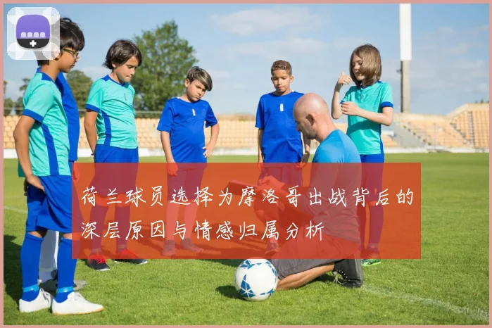 荷兰球员选择为摩洛哥出战背后的深层原因与情感归属分析
