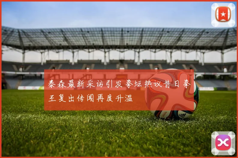泰森最新采访引发拳坛热议昔日拳王复出传闻再度升温
