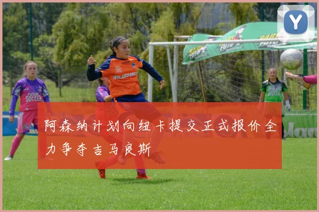 阿森纳计划向纽卡提交正式报价全力争夺吉马良斯