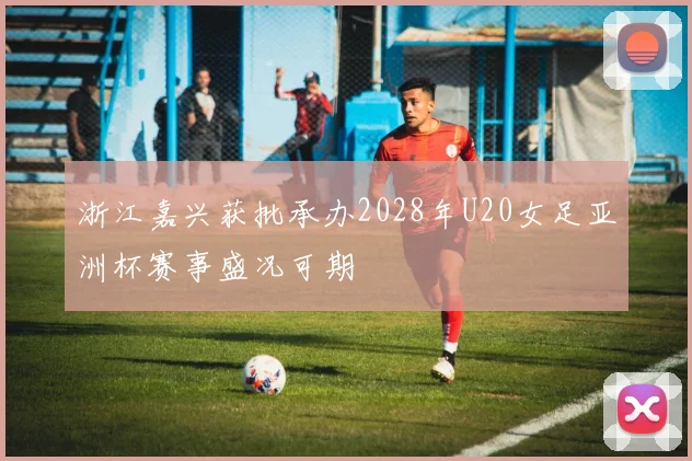 浙江嘉兴获批承办2028年U20女足亚洲杯赛事盛况可期