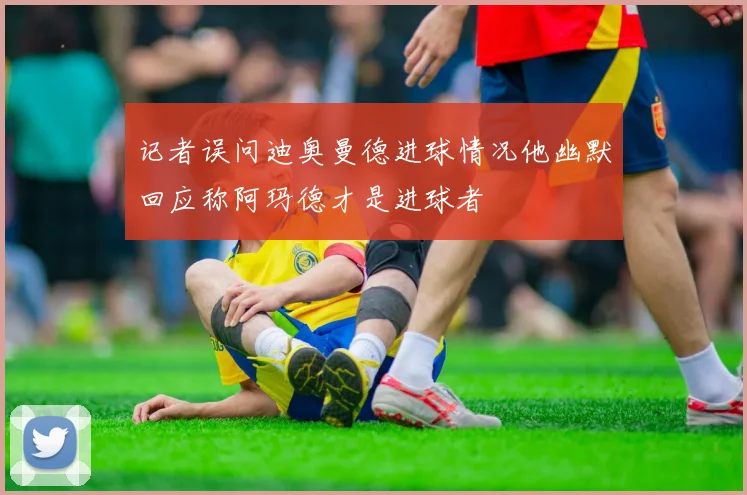 记者误问迪奥曼德进球情况他幽默回应称阿玛德才是进球者