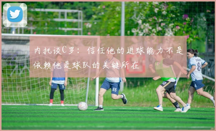 内托谈C罗：信任他的进球能力不是依赖他是球队的关键所在