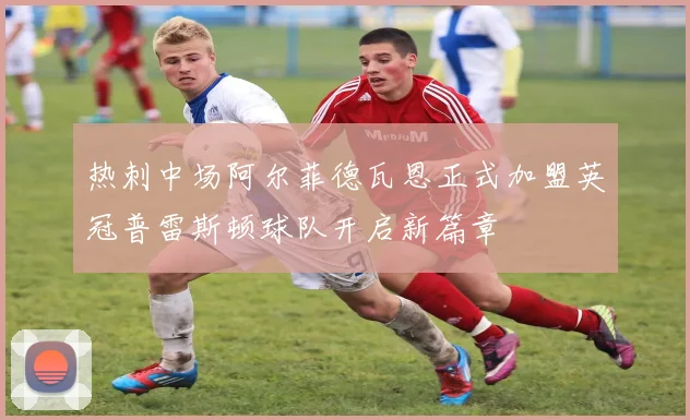 热刺中场阿尔菲德瓦恩正式加盟英冠普雷斯顿球队开启新篇章
