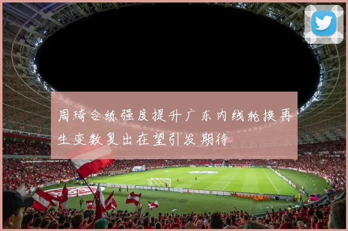 周琦合练强度提升广东内线轮换再生变数复出在望引发期待